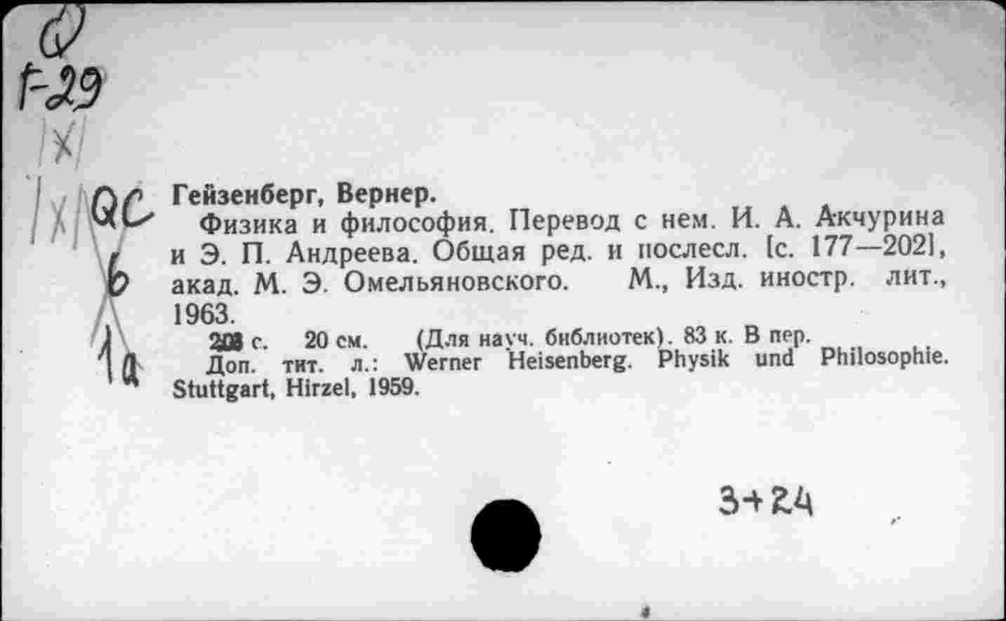 ﻿r-w

Гейзенберг, Вернер.
Физика и философия. Перевод с нем. И. А. Акчурина и Э. П. Андреева. Общая ред. и послесл. [с. 177—2021, акад. М. Э. Омельяновского. М., Изд. иностр, лит., 1963.
2DJ с. 20 см. (Для науч, библиотек). 83 к. В пер.
Доп. тит. л.: Werner Heisenberg. Physik und Philosophie. Stuttgart, Hirzel, 1959.
3+2Л